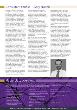 Masterclass overview:
Consultant Profile – Gary Nuttall
This is a one-day, instructor led, masterclass on Blockchain. It is intended for those with little, if any prior knowledge of the
topic and is business, rather than technical, focussed. It is ideal for executives, senior managers and team leaders who wish
to gain an understanding of blockchain core concepts, architectures and use cases
Training outcomes
v	Able to explain what a Distributed
Ledger is and understand the main
components of a blockchain
v	Have an appreciation of how a
blockchain can be used
v	Be able to determine if a process is
suitable for blockchain
v	Have an awareness of blockchain
potential and adoption in the
Automotive industry
Course scope
v	Core components of blockchains
v	Understand the (current) key issues
around deployment
v	Appreciate the main protocols
v	 Gain insight into primary use cases
v	See examples of technology
exploration and adoption
v	Workshop element to explore
prospective use cases in Automotive
sector
Out of scope
v	 Cryptocurrencies (such as bitcoin)
v	Mining
v	 Wallet creation/management
v	Coding
Format
One day, tutor led
With over 25 years of commercial
experience in a variety of industries,
including retail, pharmaceuticals,
commodities trading and insurance,
Gary has acknowledged expertise in
Business Intelligence, Data Analytics and
Business Analysis. He is a Chartered
IT Professional (CITP) registered with
the British Computer Society (BCS).
He successfully completed the B9Lab
course “Blockchain Business Strategy”
in 2016 with a score of 80%. He
additionally holds the ISEB Diploma in
Business Analysis.
Gary is well recognised in the Blockchain
/ Distributed Ledger Technology
arena, with particular expertise in the
commercial insurance and legal sectors.
He has presented at several conferences
and events since 2015. A list of events is
available on request. He writes articles
for magazines and thought leadership
blogs on a number of emerging
technologies, with a particular emphasis
on blockchain.
In 2016 he was commissioned by
the London Market Group (LMG) to
investigate Blockchain/DLT and its
potential use in the London Commercial
Insurance Market. The LMG is a
market-wide body, bringing together
the specialist commercial (re)insurance
broking and underwriting communities
in London. It is supported by the
International Underwriting Association
of London (IUA), Lloyd’s of London, the
Lloyd’s Market Association (LMA) and
the London  International Insurance
Brokers’ Association (LIIBA). His remit,
as part of the London Market Target
Operating Model (LM TOM) Innovation
workstream extended to explore
and educate additional emerging
technologies such as Robotics, AI, IoT
and drones.
His initial analysis identified over eighty
prospective candidate use cases from
which he defined a methodology
to reduce down to a shortlist of five
prospective targets for extensive
analysis. Of the five identified, two
business processes were selected
to run Proof of Concepts (PoC’s) to
determine representative impact of
using Distributed Ledger Technology in
the London Market.
The PoC’s involved working with
brokers, underwriters and Lloyd’s
of London personnel. It included
liaising with the various stakeholders,
undertaking interviews with market
practitioners, co-ordinating workshops
and identifying (and subsequently
engaging) prospective suppliers/
vendors/startups to partner with.
Once vendors were embarked, he
managed the PoC’s acting as LMG client
representative and providing project
management.
After the PoC’s he was then tasked
with writing a series of papers about
the work undertaken, in addition to
additional research performed by
other organisations, on the potential
impact to the market. The assignment
concluded in 2017 with the production
of a recommendation paper for the
client’s programme executive.
Early in 2017, Gary undertook an
investigation with Origo, a provider of
technology services and standards in
the Life  Pensions sector. This was to
identify opportunities for Distributed
Ledger Technology adoption. It involved
working with senior executives and
managers to establish a high level set
of candidate business processes. From
these a shortlist of target Use Cases
was developed and a set of to-be
scenarios developed in order to identify
opportunities and challenges with using
the new technology. The assignment
concluded with a board paper providing
an overview of the technology, its
potential adoption in the company and a
series of strategic recommendations.
Gary is former Chair of the British
Computer Society (BCS) Business
Information Systems Specialist Group
of which he remains as an active
committee member. He is Chair of the
TechUK Insurance  Pensions Working
Group, a member of the TechUk
Distributed Ledger Working Group,
a partner in Lime Street Digital and a
founding partner of Team Blockchain
(a growing Blockchain consultancy
service).
He maintains an active involvement
in blockchain/Distributed Ledger
Technology through his advisory role
to Blocksure, an Insurance Technology
startup. He is regularly requested to
provide advisory services to startups
using Initial Coin Offering (ICO) to
fund raise. He continues to provide
education, advisory and consultancy
services through Distlytics Ltd, the
consulting firm that he founded in 2016.
In September 2017 he helped to set up
and remains the technical advisor to
ClydeCode – an innovative consultancy
bringing together the legal expertise
of Clyde  Co with the emerging
capabilities of Smart Contracts.
Gary now turns his attention to the
automotive sector where he is sure the
same impact can be had as was had on
the insurance industry. Gary asks you to
join him to learn the blockchain basics
as well the secrets to success at his
latest blockchain masterclass.
www.amg-world.co.uk/events | info@amg-world.co.uk | +44 (0)203 004 8498
 