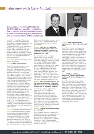 Interview with Gary Nuttall
Richard: “Hi there Gary! Thanks for
agreeing to undertake the interview.
Obviously in March you will be teaching
the Blockchain in the Automotive
Industry Masterclass for us, but before
that I thought it would be helpful to
ask you some questions so that our
readers can get some ideas exactly
what blockchain is and why it could be
helpful for them to learn and understand
why and how it could transform the
automotive industry”
Gary: “Hello, thanks for the invite, I am
keen to get started!”
Richard: “What is blockchain?”
Gary: “The term blockchain is used
to describe a protocol whereby a
write-only, crypographically secured,
programmable, database is distributed
across all participants automatically.
This is quite a mouthful and what’s more
important is not what it is, but what it
enables. By being write-only it means a
complete history of every transaction is
made and cannot be deleted, modified
or corrupted. The cryptography
element ensures it’s secured against
unauthorised use. The programmable
nature (through a capability known
as Smart Contracts) means that the
system can be event driven, without the
need for human interaction, thereby
making processes much faster. The
synchronized nature means that not
only does everyone know that they have
an identical copy of the data as their
counterparts, but that their counterparts
know it too. This massively reduces
the cost overhead of reconciliation and
auditing. Finally, by being decentralised
and distributed it is far less vulnerable to
cyber attacks.”
Richard: “How does blockchain work?”
Gary: “There are different blockchain
protocols and they are designed to
operate in slightly different ways. In
essence however, records are written
to a ledger, in a strict chronological
sequence, as a block of data which is
then given a unique electronic signature.
This means that it would be very easy to
spot if the data has been tampered with.
Each block contains the signature of the
previous block, such that each block
is chained together. Hence the term
blockchain!”
Richard: “I am sure my readers like
me have heard numerous times how
new technologies will transform the
automotive industry, are we sure that
blockchain isn’t a fad?”
Gary: “Just like other emerging
technologies such as Artificial
Intelligence (AI), Robo-Process Advisory
(RPA) and Internet of Things (IoT), there
is a risk that the PR  Marketing will
initially deliver a lot of hype without
much substance. Gartner, an IT analyst
firm, currently positions Blockchain
at “The peak of inflated expectation”
and this is likely to continue whilst
large firms continue to promote their
solutions. That said, whilst there’s a
lot of hype, it isn’t a fad. It will lead to
major transformation of businesses and
industries, in much the same way that
the World Wide Web and Internet did.
Richard: “So Is blockchain relevant for
the automotive industry? How will it
affect those working within it? Will it’s
introduction be positive or negative?”
Gary: “If you, or your organisation,
fulfils a role as a “Trusted Third
Party”, i.e. where you act as an
intermediary between two parties
conducting business (estate agents
and conveyancers for example) then
blockchain could be a significant threat
to your business. If, on the converse,
you currently rely on third parties then
blockchain could significantly decrease
your costs, time and effort by providing
a truly trusted environment.”
Richard: “In what ways could it change
the industry?”
Gary: “Imagine how much the industry
could be improved if processes became
much more efficient, relied less on
after event remediation and we had
systems which everyone had complete
confidence that the data they were
using was exactly the same as everyone
else in the process?”
Richard: “Have other industries
implemented it? Did it improve things?
How?”
Gary: “The Financial Services sector
has invested over $1.5Bn in the past
few years. They’re looking at adopting
it to radically improve the efficiency of
the entire banking system, particularly
around payments and identity
management. It’s still early days but I’d
expect 2018 to be the year where we
see a number of projects scale up their
pilot projects to full scale, enterprise
wide, deployments. That’s when we’re
going to see significant improvements
with time and cost savings. McKinsey
has estimated costs savings in excess of
$100Bn in banking within the next five
years.”
Richard: “Why should those
reading this consider attending the
masterclass? What will they achieve
from it?”
Gary: “There is a lot of hype about
blockchain and this masterclass will
dispel the myths, give attendees a solid
foundation of knowledge about how it
really works and what appreciate what
benefits it is capable of providing. You’ll
get to see live examples of blockchains
actually working. You will have the
opportunity to learn about the use cases
being deployed, both generally and
specific to the automotive sector and
will be able to assess what processes
are suitable for consideration and,
importantly, which are not.”
Richard Jones Marketing Director of
AMG World Interviews Gary Nuttall the
Blockchain for the Automotive Industry
Masterclass leader to give a few insights
into blockchain ahead of the masterclass
www.amg-world.co.uk/events | info@amg-world.co.uk | +44 (0)203 004 8498
 