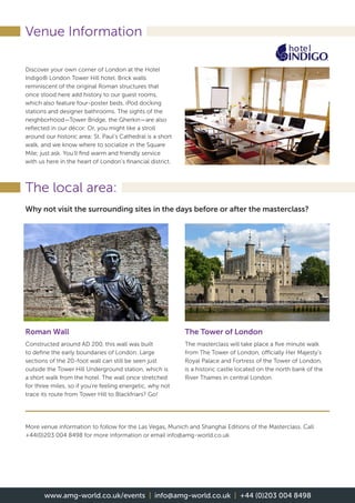 Venue Information
The local area:
Discover your own corner of London at the Hotel
Indigo® London Tower Hill hotel. Brick walls
reminiscent of the original Roman structures that
once stood here add history to our guest rooms,
which also feature four-poster beds, iPod docking
stations and designer bathrooms. The sights of the
neighborhood—Tower Bridge, the Gherkin—are also
reflected in our décor. Or, you might like a stroll
around our historic area: St. Paul’s Cathedral is a short
walk, and we know where to socialize in the Square
Mile; just ask. You’ll find warm and friendly service
with us here in the heart of London’s financial district.
Why not visit the surrounding sites in the days before or after the masterclass?
The Tower of London
The masterclass will take place a five minute walk
from The Tower of London, officially Her Majesty’s
Royal Palace and Fortress of the Tower of London,
is a historic castle located on the north bank of the
River Thames in central London.
Roman Wall
Constructed around AD 200, this wall was built
to define the early boundaries of London. Large
sections of the 20-foot wall can still be seen just
outside the Tower Hill Underground station, which is
a short walk from the hotel. The wall once stretched
for three miles, so if you’re feeling energetic, why not
trace its route from Tower Hill to Blackfriars? Go!
More venue information to follow for the Las Vegas, Munich and Shanghai Editions of the Masterclass. Call
+44(0)203 004 8498 for more information or email info@amg-world.co.uk
!
www.amg-world.co.uk/events | info@amg-world.co.uk | +44 (0)203 004 8498
 