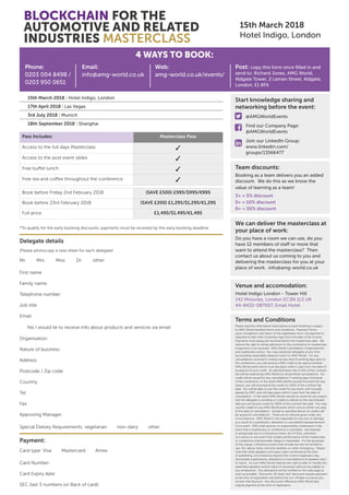 BLOCKCHAIN FOR THE
AUTOMOTIVE AND RELATED
INDUSTRIES MASTERCLASS
15th March 2018
Hotel Indigo, London
15th March 2018 | Hotel Indigo, London
17th April 2018 | Las Vegas
3rd July 2018 | Munich
18th September 2018 | Shanghai
4 WAYS TO BOOK:
Phone:
0203 004 8498 /
0203 950 0651
Email:
info@amg-world.co.uk
Web:
amg-world.co.uk/events/
Post: copy this form once filled in and
send to: Richard Jones, AMG World,
Aldgate Tower, 2 Leman Street, Aldgate,
London, E1 8FA
Start knowledge sharing and
networking before the event:
	@AMGWorldEvents
	Find our Company Page:
@AMGWorldEvents
	 Join our LinkedIn Group:
	www.linkedin.com/
groups/13566477
Team discounts:
Booking as a team delivers you an added
discount. We do this as we know the
value of learning as a team!
3+ = 5% discount
5+ = 10% discount
8+ = 20% discount
We can deliver the masterclass at
your place of work:
Do you have a room we can use, do you
have 12 members of staff or more that
want to attend the masterclass? Then
contact us about us coming to you and
delivering the masterclass for you at your
place of work. info@amg-world.co.uk
Delegate details
Payment:
*To qualify for the early booking discounts, payments must be received by the early booking deadline.
(Please photocopy a new sheet for each delegate)
Mr Mrs Miss Dr other
Card type: Visa Mastercard Amex
Special Dietary Requirements: vegetarian non-dairy other
Yes I would lie to receive info about products and services via email
First name
Family name:
Telephone number:
Job title
Email:
Organisation:
Nature of business:
Address:
Postcode / Zip code:
Country:
Tel:
Fax:
Approving Manager:
Card Number:
Card Expiry date:
SEC (last 3 numbers on Back of card):
Pass Includes: Masterclass Pass
Access to the full days Masterclass ✓
Access to the post event slides ✓
Free buffet lunch ✓
Free tea and coffee throughout the conference ✓
Book before Friday 2nd February 2018 (SAVE £500) £995/$995/€995
Book before 23rd February 2018 (SAVE £200) £1,295/$1,295/€1,295
Full price £1,495/$1,495/€1,495
Terms and Conditions
Please read the information listed below as each booking is subject
to AMG World standard terms and conditions. Payment Terms:
upon completion and return of the registration form, full payment is
required no later than 5 business days from the date of the invoice.
Payments must always be received before the masterclass date. We
reserve the right to refuse admission to the conference or masterclass
if payment is not received. AMG World Cancellation, Postponement
and substitution policy: You may substitute delegates at any time
by providing reasonable advance notice to AMG World. For any
cancellations received in writing not less than 8 working days prior to
the conference, you will receive a 90% credit to be used at another
AMG World event which must tke place within 1 year from the date of
issueance of such credit. An administration fee of 10% of the contract
fee will be retained by AMG World for all pemitted cancellations. No
credit will be issued for any cancellations 7 working days (inclusive)
of the conference. In the event AMG World cancels the event for any
reason, you will receiveand the credit for 100% of the contract fee
paid. You will be able to use this credit for any event, and mutually
agreed by IQPC and will take place within 1 year from the date of
cancellation. In the event AMG World cancels an event for any reason
and the delegate is unwilling or unable to attend on the rescheduled
date you wil receive credit for 100% of the contract fee paid. You may
use this credit for any AMG World event which occurs within one year
of the date of cancellation. Except as specified above no credits will
be issued for cancellations. There are no refunds given under any
circumstances. AMG World is not resposible for any loss or damage
as a result of a substitution, alteration or cancellation/postponement
of an event. AMG shall assume no responsibility whatsoever in the
event that a masterclass or conference is cancelled , rescheduled
or postponed due to a fortuitous event, Act of God, unforseen
occurance or any event that renders performance of the masterclass
or conference impracticable, illegal or impossible. For the purposes
of this clause, a fortuitous event shall include but are not limited to:
war, fire, labour strike, extreme weather, or other emergency. Please
note that while speakers and topics were confirmed at the time
of publishing, circumstances beyond the control organisers may
necessitate substitutions, alterations or cancellations of speakers and /
or topics. As such AMG World reserves the right to alter or modify the
advertised speakers and/or topics if necessary without any liability to
you whatsoever. Any alterations will be notified on the web page as
soon as possible. Discounts: All ‘early-bird’ discounts require payment
at the time of registration and before the cut-off date to ensure you
receive that discount. Any discounts offered by AMG World also
require payment at the time of registration.
Venue and accomodation:
Hotel Indigo London - Tower Hill
142 Minories, London EC3N 1LS UK
44-8432-087007, Email Hotel



 
