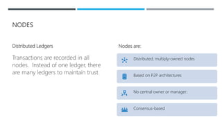 NODES
Distributed Ledgers
Transactions are recorded in all
nodes. Instead of one ledger, there
are many ledgers to maintain trust
Nodes are:
Distributed, multiply-owned nodes
Based on P2P architectures
No central owner or manager:
Consensus-based
 