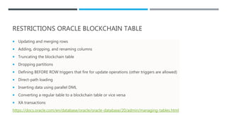 RESTRICTIONS ORACLE BLOCKCHAIN TABLE
 Updating and merging rows
 Adding, dropping, and renaming columns
 Truncating the blockchain table
 Dropping partitions
 Defining BEFORE ROW triggers that fire for update operations (other triggers are allowed)
 Direct-path loading
 Inserting data using parallel DML
 Converting a regular table to a blockchain table or vice versa
 XA transactions
https://docs.oracle.com/en/database/oracle/oracle-database/20/admin/managing-tables.html
 