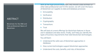 ABSTRACT
With all the hype around blockchain, why should a data architect or
other data professional care? In this session, we will cover the basics
of blockchain as it applies to data and database processes:
 Immutability
 Verification
 Distribution
 Cryptography
 Transactions
 Trust
We will look at current offerings for blockchain features in Azure
and in database and data stores. Finally, we'll help you identify the
types of business requirements that need blockchain technologies.
You will learn:
 Understand the valid uses of blockchain approaches in
databases
 How current technologies support blockchain approaches
 Understand the costs, benefits, and risks of blockchain
Blockchain for the DBA and
Data professional: Basics of
Blockchain
 