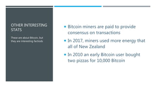 OTHER INTERESTING
STATS
 Bitcoin miners are paid to provide
consensus on transactions
 In 2017, miners used more energy that
all of New Zealand
 In 2010 an early Bitcoin user bought
two pizzas for 10,000 Bitcoin
These are about Bitcoin, but
they are interesting factiods
 