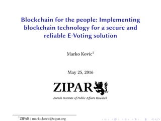 Blockchain for the people: Implementing
blockchain technology for a secure and
reliable E-Voting solution
Marko Kovic1
May 25, 2016
ZIPAR
Zurich Institute of Public Aﬀairs Research
1
ZIPAR / marko.kovic@zipar.org
 