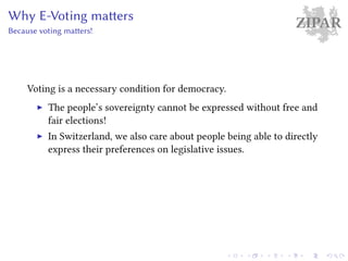 ZIPARWhy E-Voting matters
Because voting matters!
Voting is a necessary condition for democracy.
The people’s sovereignty cannot be expressed without free and
fair elections!
In Switzerland, we also care about people being able to directly
express their preferences on legislative issues.
 