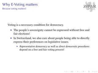 ZIPARWhy E-Voting matters
Because voting matters!
Voting is a necessary condition for democracy.
The people’s sovereignty cannot be expressed without free and
fair elections!
In Switzerland, we also care about people being able to directly
express their preferences on legislative issues.
Representative democracy as well as direct democratic procedures
depend on a free and fair voting process!
 