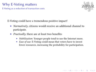 ZIPARWhy E-Voting matters
E-Voting as a reduction of transaction costs
E-Voting could have a tremendous positive impact!
Normatively, citizens would receive an additional channel to
participate.
Practically, there are at least two benefits:
Mobilization: Younger people tend to use the Internet more.
Ease of use: E-Voting could mean that voters have to invest
fewer resources, increasing the probability for participation.
 