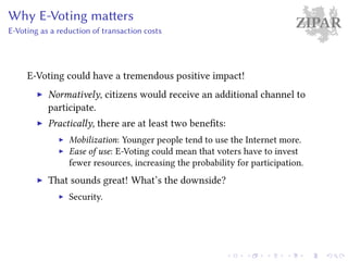 ZIPARWhy E-Voting matters
E-Voting as a reduction of transaction costs
E-Voting could have a tremendous positive impact!
Normatively, citizens would receive an additional channel to
participate.
Practically, there are at least two benefits:
Mobilization: Younger people tend to use the Internet more.
Ease of use: E-Voting could mean that voters have to invest
fewer resources, increasing the probability for participation.
That sounds great! What’s the downside?
Security.
 
