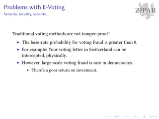 ZIPARProblems with E-Voting
Security, security, security...
Traditional voting methods are not tamper-proof!
The base-rate probability for voting fraud is greater than 0.
For example: Your voting letter in Switzerland can be
intercepted, physically.
However, large-scale voting fraud is rare in democracies.
There’s a poor return on investment.
 