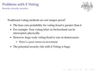 ZIPARProblems with E-Voting
Security, security, security...
Traditional voting methods are not tamper-proof!
The base-rate probability for voting fraud is greater than 0.
For example: Your voting letter in Switzerland can be
intercepted, physically.
However, large-scale voting fraud is rare in democracies.
There’s a poor return on investment.
The potential security risk with E-Voting is huge.
 