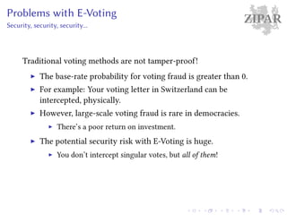 ZIPARProblems with E-Voting
Security, security, security...
Traditional voting methods are not tamper-proof!
The base-rate probability for voting fraud is greater than 0.
For example: Your voting letter in Switzerland can be
intercepted, physically.
However, large-scale voting fraud is rare in democracies.
There’s a poor return on investment.
The potential security risk with E-Voting is huge.
You don’t intercept singular votes, but all of them!
 