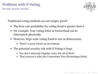 ZIPARProblems with E-Voting
Security, security, security...
Traditional voting methods are not tamper-proof!
The base-rate probability for voting fraud is greater than 0.
For example: Your voting letter in Switzerland can be
intercepted, physically.
However, large-scale voting fraud is rare in democracies.
There’s a poor return on investment.
The potential security risk with E-Voting is huge.
You don’t intercept singular votes, but all of them!
That concern is why the Consortium Vote électronique failed.
 