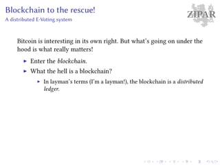 ZIPARBlockchain to the rescue!
A distributed E-Voting system
Bitcoin is interesting in its own right. But what’s going on under the
hood is what really matters!
Enter the blockchain.
What the hell is a blockchain?
In layman’s terms (I’m a layman!), the blockchain is a distributed
ledger.
 