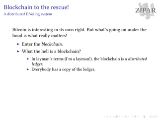 ZIPARBlockchain to the rescue!
A distributed E-Voting system
Bitcoin is interesting in its own right. But what’s going on under the
hood is what really matters!
Enter the blockchain.
What the hell is a blockchain?
In layman’s terms (I’m a layman!), the blockchain is a distributed
ledger.
Everybody has a copy of the ledger.
 