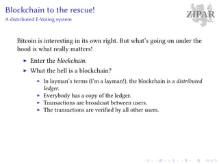 ZIPARBlockchain to the rescue!
A distributed E-Voting system
Bitcoin is interesting in its own right. But what’s going on under the
hood is what really matters!
Enter the blockchain.
What the hell is a blockchain?
In layman’s terms (I’m a layman!), the blockchain is a distributed
ledger.
Everybody has a copy of the ledger.
Transactions are broadcast between users.
The transactions are verified by all other users.
 