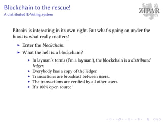 ZIPARBlockchain to the rescue!
A distributed E-Voting system
Bitcoin is interesting in its own right. But what’s going on under the
hood is what really matters!
Enter the blockchain.
What the hell is a blockchain?
In layman’s terms (I’m a layman!), the blockchain is a distributed
ledger.
Everybody has a copy of the ledger.
Transactions are broadcast between users.
The transactions are verified by all other users.
It’s 100% open source!
 