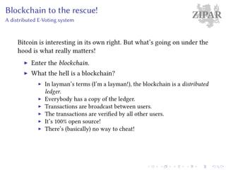 ZIPARBlockchain to the rescue!
A distributed E-Voting system
Bitcoin is interesting in its own right. But what’s going on under the
hood is what really matters!
Enter the blockchain.
What the hell is a blockchain?
In layman’s terms (I’m a layman!), the blockchain is a distributed
ledger.
Everybody has a copy of the ledger.
Transactions are broadcast between users.
The transactions are verified by all other users.
It’s 100% open source!
There’s (basically) no way to cheat!
 