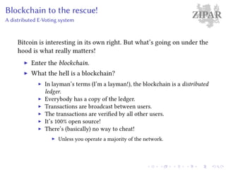 ZIPARBlockchain to the rescue!
A distributed E-Voting system
Bitcoin is interesting in its own right. But what’s going on under the
hood is what really matters!
Enter the blockchain.
What the hell is a blockchain?
In layman’s terms (I’m a layman!), the blockchain is a distributed
ledger.
Everybody has a copy of the ledger.
Transactions are broadcast between users.
The transactions are verified by all other users.
It’s 100% open source!
There’s (basically) no way to cheat!
Unless you operate a majority of the network.
 
