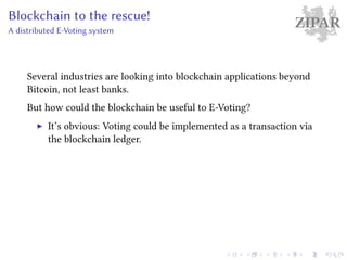 ZIPARBlockchain to the rescue!
A distributed E-Voting system
Several industries are looking into blockchain applications beyond
Bitcoin, not least banks.
But how could the blockchain be useful to E-Voting?
It’s obvious: Voting could be implemented as a transaction via
the blockchain ledger.
 