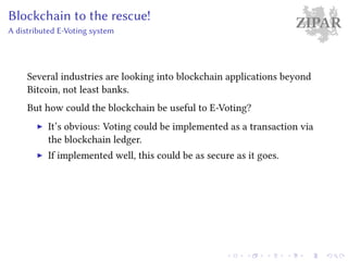 ZIPARBlockchain to the rescue!
A distributed E-Voting system
Several industries are looking into blockchain applications beyond
Bitcoin, not least banks.
But how could the blockchain be useful to E-Voting?
It’s obvious: Voting could be implemented as a transaction via
the blockchain ledger.
If implemented well, this could be as secure as it goes.
 