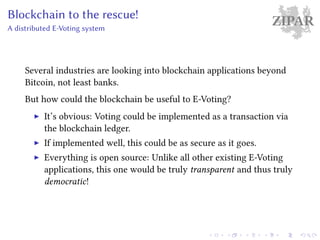 ZIPARBlockchain to the rescue!
A distributed E-Voting system
Several industries are looking into blockchain applications beyond
Bitcoin, not least banks.
But how could the blockchain be useful to E-Voting?
It’s obvious: Voting could be implemented as a transaction via
the blockchain ledger.
If implemented well, this could be as secure as it goes.
Everything is open source: Unlike all other existing E-Voting
applications, this one would be truly transparent and thus truly
democratic!
 