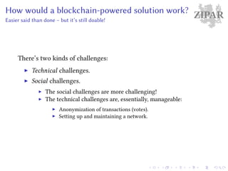 ZIPARHow would a blockchain-powered solution work?
Easier said than done – but it’s still doable!
There’s two kinds of challenges:
Technical challenges.
Social challenges.
The social challenges are more challenging!
The technical challenges are, essentially, manageable:
Anonymization of transactions (votes).
Setting up and maintaining a network.
 