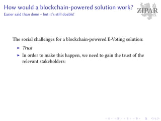 ZIPARHow would a blockchain-powered solution work?
Easier said than done – but it’s still doable!
The social challenges for a blockchain-powered E-Voting solution:
Trust
In order to make this happen, we need to gain the trust of the
relevant stakeholders:
 