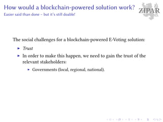 ZIPARHow would a blockchain-powered solution work?
Easier said than done – but it’s still doable!
The social challenges for a blockchain-powered E-Voting solution:
Trust
In order to make this happen, we need to gain the trust of the
relevant stakeholders:
Governments (local, regional, national).
 