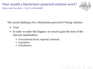 ZIPARHow would a blockchain-powered solution work?
Easier said than done – but it’s still doable!
The social challenges for a blockchain-powered E-Voting solution:
Trust
In order to make this happen, we need to gain the trust of the
relevant stakeholders:
Governments (local, regional, national).
Legislators.
Foundations.
 