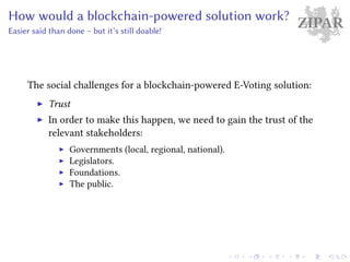 ZIPARHow would a blockchain-powered solution work?
Easier said than done – but it’s still doable!
The social challenges for a blockchain-powered E-Voting solution:
Trust
In order to make this happen, we need to gain the trust of the
relevant stakeholders:
Governments (local, regional, national).
Legislators.
Foundations.
The public.
 