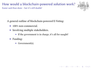 ZIPARHow would a blockchain-powered solution work?
Easier said than done – but it’s still doable!
A general outline of blockchain-powered E-Voting:
100% non-commercial.
Involving multiple stakeholders.
If the government is in charge, it’s all for naught!
Funding:
Government(s).
 