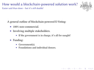 ZIPARHow would a blockchain-powered solution work?
Easier said than done – but it’s still doable!
A general outline of blockchain-powered E-Voting:
100% non-commercial.
Involving multiple stakeholders.
If the government is in charge, it’s all for naught!
Funding:
Government(s).
Foundations and individual donors.
 