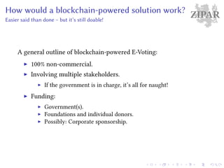 ZIPARHow would a blockchain-powered solution work?
Easier said than done – but it’s still doable!
A general outline of blockchain-powered E-Voting:
100% non-commercial.
Involving multiple stakeholders.
If the government is in charge, it’s all for naught!
Funding:
Government(s).
Foundations and individual donors.
Possibly: Corporate sponsorship.
 