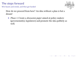 ZIPARThe steps forward
Win hearts and minds, and then get funded
How do we proceed from here? An idea without a plan is but a
dream!
Phase 1: Create a discussion paper aimed at policy makers
(governemnt(s), legislators) and promote the idea publicly as
well.
 