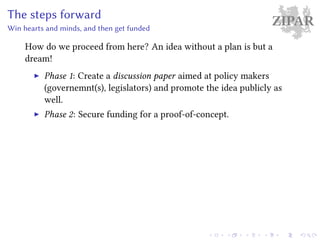 ZIPARThe steps forward
Win hearts and minds, and then get funded
How do we proceed from here? An idea without a plan is but a
dream!
Phase 1: Create a discussion paper aimed at policy makers
(governemnt(s), legislators) and promote the idea publicly as
well.
Phase 2: Secure funding for a proof-of-concept.
 
