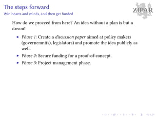 ZIPARThe steps forward
Win hearts and minds, and then get funded
How do we proceed from here? An idea without a plan is but a
dream!
Phase 1: Create a discussion paper aimed at policy makers
(governemnt(s), legislators) and promote the idea publicly as
well.
Phase 2: Secure funding for a proof-of-concept.
Phase 3: Project management phase.
 