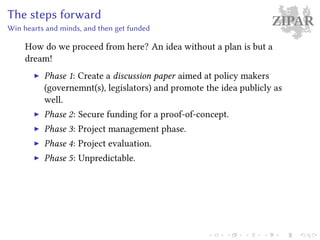 ZIPARThe steps forward
Win hearts and minds, and then get funded
How do we proceed from here? An idea without a plan is but a
dream!
Phase 1: Create a discussion paper aimed at policy makers
(governemnt(s), legislators) and promote the idea publicly as
well.
Phase 2: Secure funding for a proof-of-concept.
Phase 3: Project management phase.
Phase 4: Project evaluation.
Phase 5: Unpredictable.
 