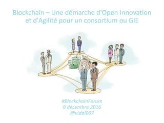 Blockchain – Une démarche d'Open Innovation
et d'Agilité pour un consortium ou GIE
#BlockchainForum
8 décembre 2016
@vidal007
 