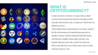 Crypto currency is Money. It comes from a short
version of Encrypted and Currency meaning coded
virtually and secured cash. Cryptos are also known as
Digital Currency.
 When Bitcoin first started back in 2008 they made it
for the sole purpose of transferring payments to
another country without going through the banks.
And Bitcoin is highly untraceable and they can
transfer Bitcoin across the world. Fast and easy.
This is why bitcoin is one of the most controversial
currency back in 2008.
WHAT IS
CRYPTOCURRENCY?
Blockchain for Virgins
@imcryptobabe
 