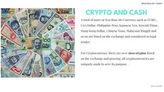 A total of more or less than 180 Currency such as EURO ,
USA Dollar, Philippine Peso, Japanese Yen, Kuwaiti Dinar,
Hong Kong Dollar, Chinese Yuan, Malaysian Ringgit and
so on are listed on the exchange and considered as legal
tender.
For Cryptocurrency there are over 1600 cryptos listed
on the exchange and growing, all cryptocurrencies are
uniquely made to seve its purpose .
CRYPTO AND CASH
Blockchain for Virgins
@imcryptobabe
 