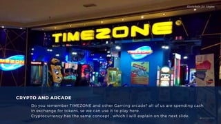 CRYPTO AND ARCADE
Do you remember TIMEZONE and other Gaming arcade? all of us are spending cash
in exchange for tokens, se we can use it to play here.
Cryptocurrency has the same concept , which I will explain on the next slide.
Blockchain for Virgins
@imcryptobabe
 