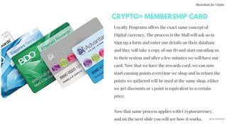 CRYPTO= MEMBERSHIP CARD
Blockchain for Virgins
@imcryptobabe
Loyalty Programs offers the exact same concept of
Digital currency, The process is the Mall will ask us to
Sign up a form and enter our details on their database
and they will take a copy of our ID and start encoding us
to their system and after a few minutes we will have our
card. Now that we have the rewards card, we can now
start earning points everytime we shop and in return the
points we gathered will be used at the same shop, either
we get discounts or 1 point is equivalent to a certain
price.
Now that same process applies with Cryptocurrency.
and on the next slide you will see how it works.
 