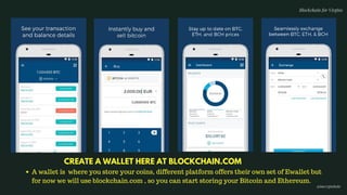 A wallet is  where you store your coins, different platform offers their own set of Ewallet but
for now we will use blockchain.com , so you can start storing your Bitcoin and Ethereum.
CREATE A WALLET HERE AT BLOCKCHAIN.COM
Blockchain for Virgins
@imcryptobabe
 