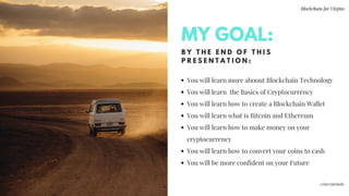 B Y T H E E N D O F T H I S
P R E S E N T A T I O N :
You will learn more aboout Blockchain Technology
You will learn  the Basics of Cryptocurrency
You will learn how to create a Blockchain Wallet
You will learn what is Bitcoin and Ethereum
You will learn how to make money on your
cryptocurrency 
You will learn how to convert your coins to cash
You will be more confident on your Future 
MY GOAL:
Blockchain for Virgins
@imcryptobabe
 