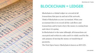 Blockchain for Virgins
Blockchain is a Global Ledger or a record of all
transactions that goes in and out of the network.
Think of Blockchain as your Accountant. What your
accountant does is to record all the cash flows and
transactions and to track where the money is coming from
and where it is going.
In Blockchain it is the same although, all transactions are
encrypted and written in codes and it is widely used for the
sole purpose of moving the money or transfering of
payments.
The First Open Source Blockchain is known as BITCOIN.
BLOCKCHAIN = LEDGER
@imcryptobabe
 