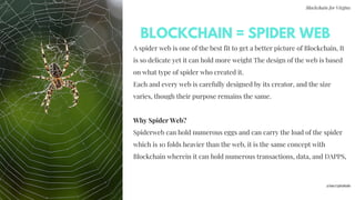 Blockchain for Virgins
A spider web is one of the best fit to get a better picture of Blockchain, It
is so delicate yet it can hold more weight The design of the web is based
on what type of spider who created it.
Each and every web is carefully designed by its creator, and the size
varies, though their purpose remains the same.
Why Spider Web?
Spiderweb can hold numerous eggs and can carry the load of the spider
which is 10 folds heavier than the web, it is the same concept with
Blockchain wherein it can hold numerous transactions, data, and DAPPS,
BLOCKCHAIN = SPIDER WEB
@imcryptobabe
 