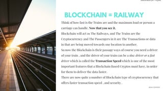 Blockchain for Virgins
Think of how fast is the Trains are and the maximum load or person a
carriage can handle. Now that you see it.
Blockchain will act as The Railways, and The Trains are the
Cryptocurrency and The Passengers in it are The Transactions or data
in that are being moved towards one location to another.
So now the Blockchain is their passage ways of course you need a driver
of your train , and the driver of your train can be a slow driver or a fast
driver which is called the Transaction Speed which is one of the most
important features that a Blockchain Based Cryptos must have, in order
for them to deliver the data faster.
There are now quite a number of Blockchain type of cryptocurrency that
offers faster transaction speed , and security . 
BLOCKCHAIN = RAILWAY
@imcryptobabe
 