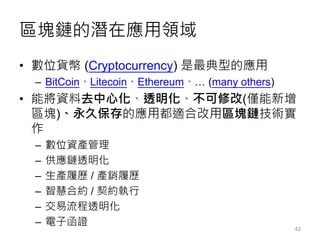 區塊鏈的潛在應用領域
• 數位貨幣 (Cryptocurrency) 是最典型的應用
– BitCoin、Litecoin、Ethereum、… (many others)
• 能將資料去中心化、透明化、不可修改(僅能新增
區塊)、永久保存的應用都適合改用區塊鏈技術實
作
– 數位資產管理
– 供應鏈透明化
– 生產履歷 / 產銷履歷
– 智慧合約 / 契約執行
– 交易流程透明化
– 電子函證
42
 