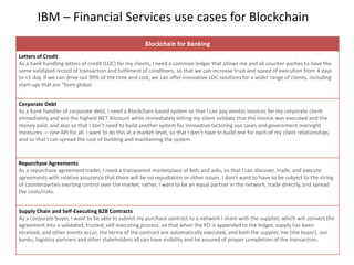 IBM – Financial Services use cases for Blockchain
Blockchain for Banking
Letters of Credit
As a bank handling letters of credit (LOC) for my clients, I need a common ledger that allows me and all counter-parties to have the
same validated record of transaction and fulfilment of conditions, so that we can increase trust and speed of execution from 4 days
to <1 day. If we can drive out 99% of the time and cost, we can offer innovative LOC solutions for a wider range of clients, including
start-ups that are “born global.
Corporate Debt
As a bank handler of corporate debt, I need a Blockchain based system so that I can pay vendor invoices for my corporate client
immediately and win the highest NET discount while immediately letting my client validate that the invoice was executed and the
money paid, and also so that I don't need to build another system for innovative factoring use cases and government oversight
measures — one API for all. I want to do this at a market-level, so that I don’t have to build one for each of my client relationships,
and so that I can spread the cost of building and maintaining the system.
Repurchase Agreements
As a repurchase agreement trader, I need a transparent marketplace of bids and asks, so that I can discover, trade, and execute
agreements with relative assurance that there will be no repudiation or other issues. I don’t want to have to be subject to the string
of counterparties exerting control over the market; rather, I want to be an equal partner in the network, trade directly, and spread
the costs/risks.
Supply Chain and Self-Executing B2B Contracts
As a corporate buyer, I want to be able to submit my purchase contract to a network I share with the supplier, which will convert the
agreement into a validated, trusted, self-executing process, so that when the PO is appended to the ledger, supply has been
received, and other events occur, the terms of the contract are automatically executed, and both the suppler, me (the buyer), our
banks, logistics partners and other stakeholders all can have visibility and be assured of proper completion of the transaction.
 